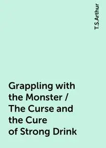 «Grappling with the Monster / The Curse and the Cure of Strong Drink» by T.S.Arthur