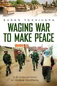 Waging War to Make Peace: U.S. Intervention in Global Conflicts (Praeger Security International
