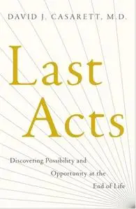 «Last Acts: Discovering Possibility and Opportunity at the End of Life» by David J. Casarett