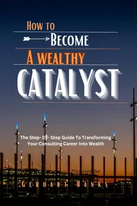 HOW TO BECOME A WEALTHY CATALYST: The Step- By- Step Guide To Transforming Your Consulting Career Into Wealth