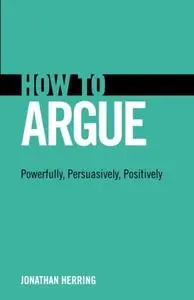 How to Argue: Powerfully, Persuasively, Positively: Powerfully, Persuasively, Positively [Repost]
