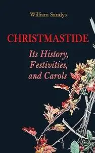 Christmastide – Its History, Festivities, and Carols: Holiday Celebrations in Britain from Old Ages to Modern Times