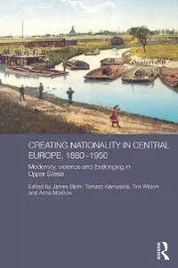 Creating Nationality in Central Europe, 1880-1950 : Modernity, Violence and (Be)Longing in Upper Silesia