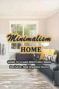 Minimalism Home: Guide To Create Minimalist Home, Declutter And Organize Home: Guide to Room by Room Your Life