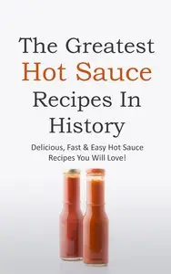 The Greatest Hot Sauce Recipes In History: Delicious, Fast & Easy Hot Sauce Recipes You Will Love!