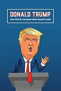 Donald Trump: How Well Do You Know about Donald Trump: Interesting Facts and Quizzes about Donald Trump