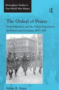 The Ordeal of Peace: Demobilization and the Urban Experience in Britain and Germany, 19171921 (Birmingham Studies in First Worl