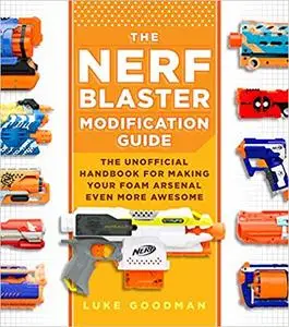 The Nerf Blaster Modification Guide: The Unofficial Handbook for Making Your Foam Arsenal Even More Awesome