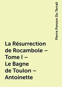«La Résurrection de Rocambole – Tome I – Le Bagne de Toulon – Antoinette» by Pierre Ponson Du Terrail