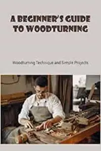 A Beginner’s Guide to Woodturning: Woodturning Technique and Simple Projects: Basic Knowlege of Woodturning