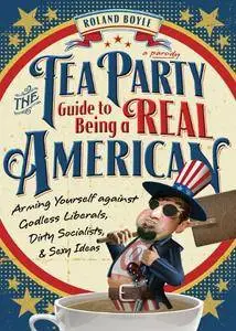 The Tea Party Guide to Being a Real American: Arming Yourself against Godless Liberals, Dirty Socialists, and Sexy Ideas