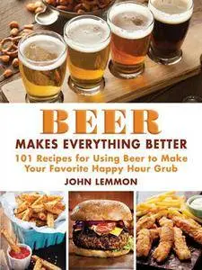 Beer Makes Everything Better: 101 Recipes for Using Beer to Make Your Favorite Happy Hour Grub