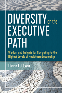 Diversity on the Executive Path : Wisdom and Insights for Navigating to the Highest Levels of Healthcare Leadership