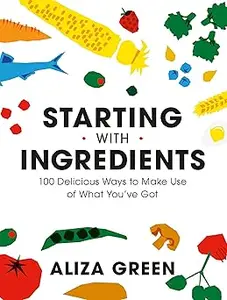 Starting with Ingredients: 100 Delicious Ways to Make Use of What You've Got