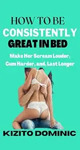 HOW TO BE CONSISTENTLY GREAT IN BED