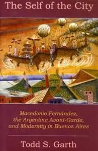 The Self Of The City: Macedonio Fernandez, The Argentine Avant-Garde, And Modernity In Buenos Aires