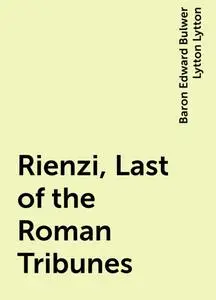 «Rienzi, Last of the Roman Tribunes» by Baron Edward Bulwer Lytton Lytton