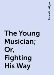 «The Young Musician ; Or, Fighting His Way» by Horatio Alger