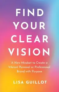 Find Your Clear Vision: A New Mindset to Create a Vibrant Personal or Professional Brand with Purpose