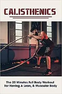 Calisthenics: The 20 Minutes Full Body Workout For Having A Lean, & Muscular Body: 20 Minute Training Workout