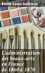 «L'administration des beaux-arts en France de 1860 à 1870» by Émile-Louis Galichon