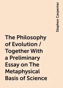 «The Philosophy of Evolution / Together With a Preliminary Essay on The Metaphysical Basis of Science» by Stephen Carpen