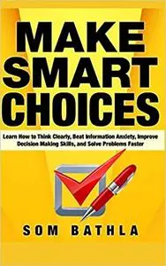 Make Smart Choices: Learn How to Think Clearly, Beat Information Anxiety, Improve Decision Making Skills, and Solve Problems
