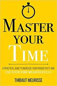 Master Your Time : A Practical Guide to Increase Your Productivity and Use Your Time Meaningfully