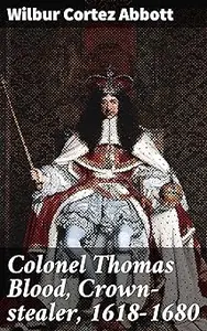 Colonel Thomas Blood, Crown-stealer, 1618-1680: The Audacious Crown Theft and Pardon of a Notorious English Figure