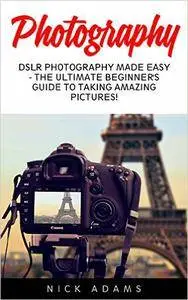 Photography: DSLR Photography Made Easy - The Ultimate Beginner's Guide To Taking Amazing Pictures!