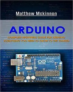 Arduino: Complete Beginners Guide For Arduino - Everything You Need To Know To Get Started (Arduino 101, Arduino Mastery)