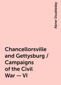 «Chancellorsville and Gettysburg / Campaigns of the Civil War - VI» by Abner Doubleday