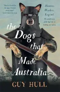 The Dogs that Made Australia: The Story of the Dogs that Brought about Australia's Transformation from Starving Colony...