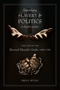 Sanctifying Slavery and Politics in South Carolina : The Life of the Reverend Alexander Garden, 1685-1756