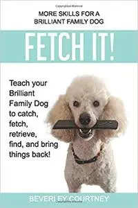 Fetch It!: Teach your Brilliant Family Dog to catch, fetch, retrieve, find, and bring things back!