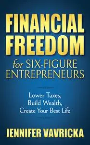 Financial Freedom for Six-Figure Entrepreneurs: Lower Taxes, Build Wealth, Create Your Best Life