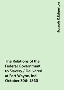 «The Relations of the Federal Government to Slavery / Delivered at Fort Wayne, Ind., October 30th 1860» by Joseph K.Edge