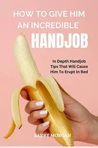 HOW TO GIVE HIM AN INCREDIBLE HANDJOB: IN DEPTH HANDJOB TIPS THAT WILL CAUSE HIM TO ERUPT IN BED