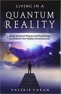 Living In A Quantum Reality: Using Quantum Physics and Psychology to Embrace Your Higher Consciousness