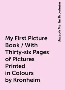 «My First Picture Book / With Thirty-six Pages of Pictures Printed in Colours by Kronheim» by Joseph Martin Kronheim