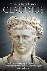 Claudius: The Life and Legacy of the Emperor Who Stabilized the Ancient Roman Empire after Caligula