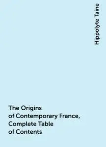 «The Origins of Contemporary France, Complete Table of Contents» by Hippolyte Taine