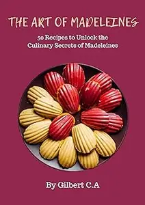 THE ART OF MADELEINES: 50 Recipes to Unlock the Culinary Secrets of Madeleines