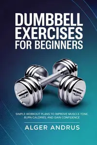 Dumbbell Exercises for Beginners: Simple Workout Plans to Improve Muscle Tone, Burn Calories, and Gain Confidence