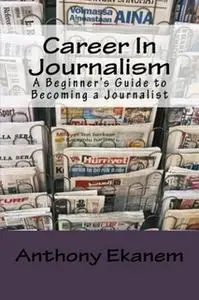«Career In Journalism: A Beginner's Guide to Becoming a Journalist» by Anthony Ekanem