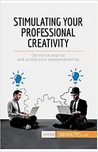 Stimulating Your Professional Creativity: Get Out Of Your Rut And Unlock Your Creative Potential