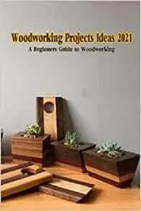 Woodworking Projects Ideas 2021: A Beginner’s Guide to Woodworking: Woodworking Tips and Projects
