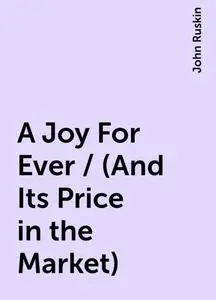 «A Joy For Ever / (And Its Price in the Market)» by John Ruskin