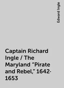 «Captain Richard Ingle / The Maryland "Pirate and Rebel," 1642-1653» by Edward Ingle