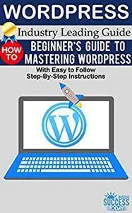 Wordpress: Beginner’s Guide to Mastering WordPress (With Easy to Follow Step-by-Step Instructions)